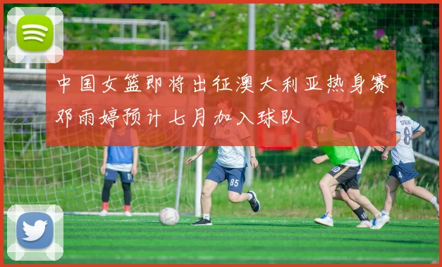 中国女篮即将出征澳大利亚热身赛邓雨婷预计七月加入球队