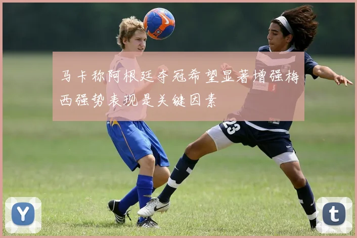 马卡称阿根廷夺冠希望显著增强梅西强势表现是关键因素