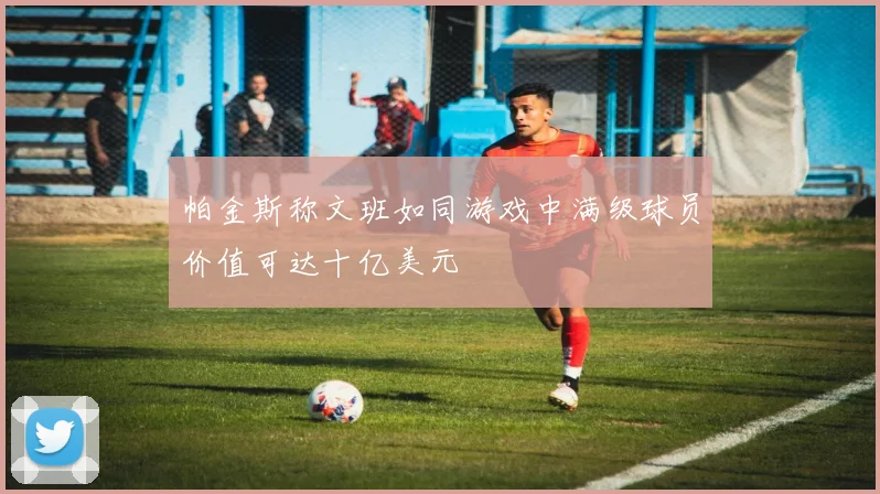 帕金斯称文班如同游戏中满级球员价值可达十亿美元
