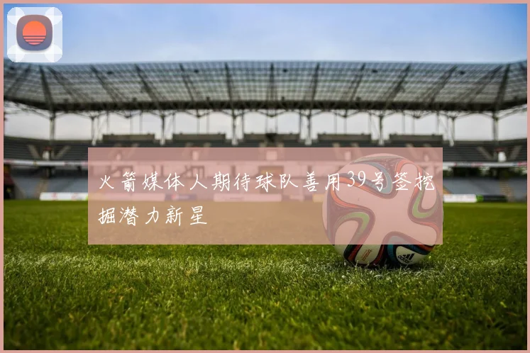 火箭媒体人期待球队善用39号签挖掘潜力新星