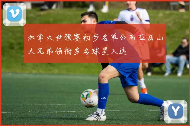 加拿大世预赛初步名单公布亚历山大兄弟领衔多名球星入选