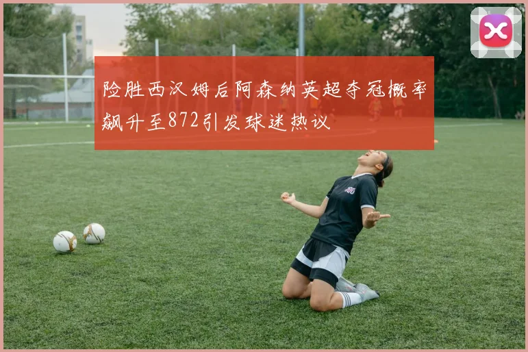 险胜西汉姆后阿森纳英超夺冠概率飙升至872引发球迷热议
