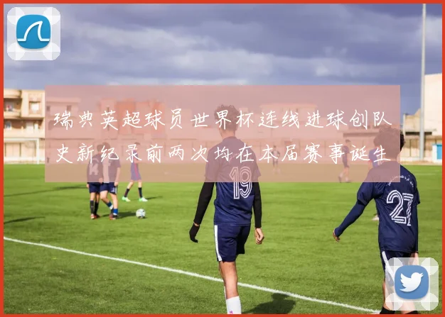 瑞典英超球员世界杯连线进球创队史新纪录前两次均在本届赛事诞生