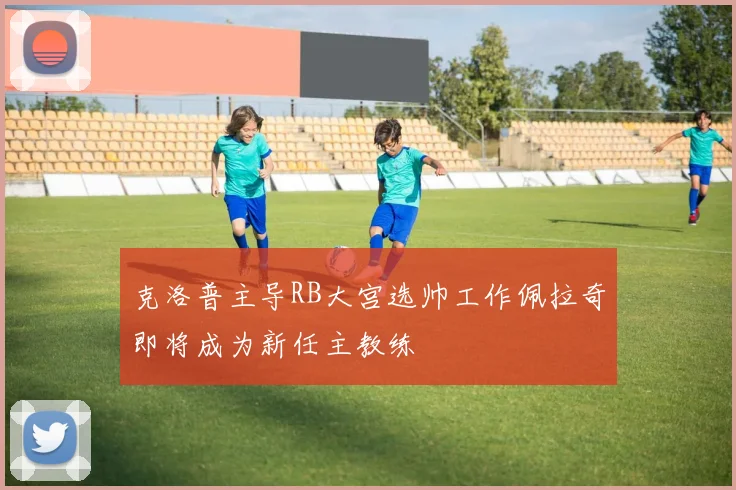 克洛普主导RB大宫选帅工作佩拉奇即将成为新任主教练