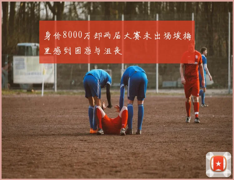 身价8000万却两届大赛未出场埃梅里感到困惑与沮丧