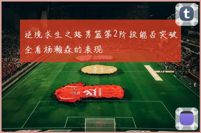 逆境求生之路男篮第2阶段能否突破全看杨瀚森的表现