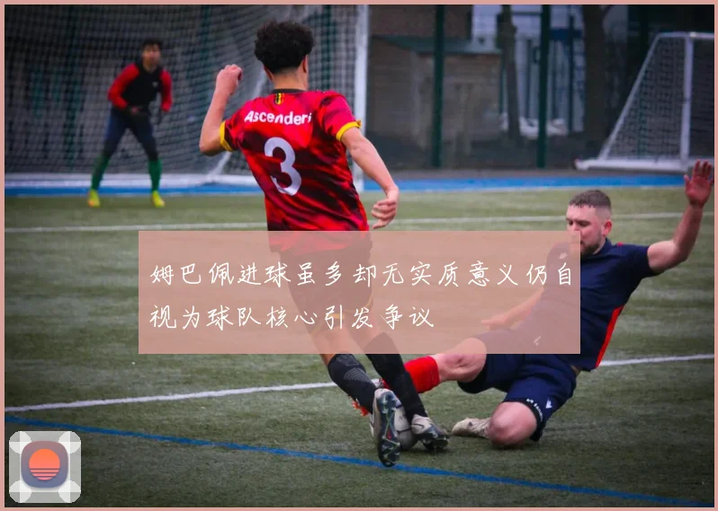 姆巴佩进球虽多却无实质意义仍自视为球队核心引发争议