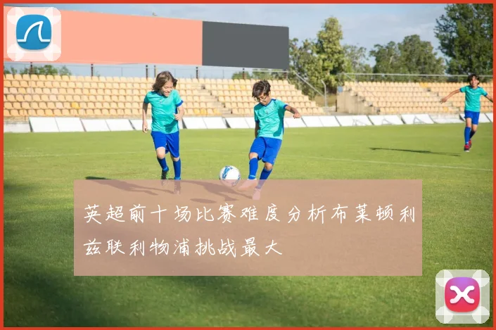 英超前十场比赛难度分析布莱顿利兹联利物浦挑战最大