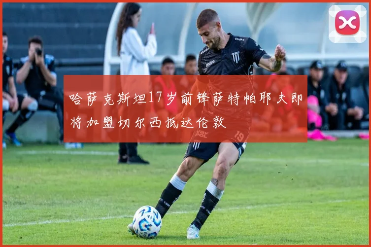 哈萨克斯坦17岁前锋萨特帕耶夫即将加盟切尔西抵达伦敦
